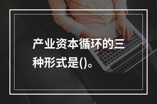 产业资本循环的三种形式是()。