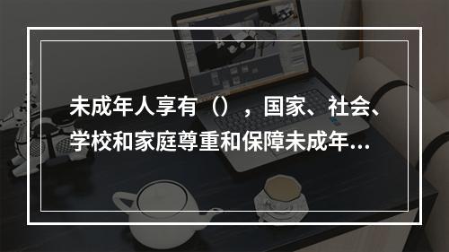 未成年人享有（），国家、社会、学校和家庭尊重和保障未成年人的