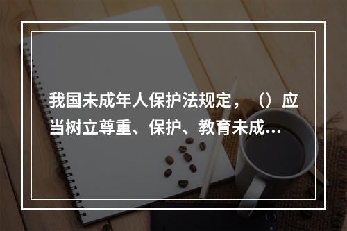 我国未成年人保护法规定，（）应当树立尊重、保护、教育未成年人