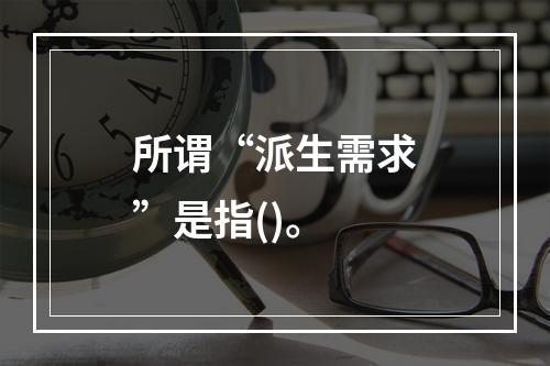 所谓“派生需求”是指()。