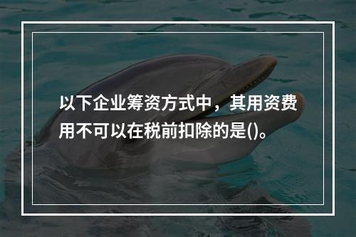 以下企业筹资方式中，其用资费用不可以在税前扣除的是()。