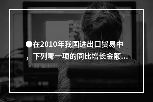 ●在2010年我国进出口贸易中，下列哪一项的同比增长金额最高