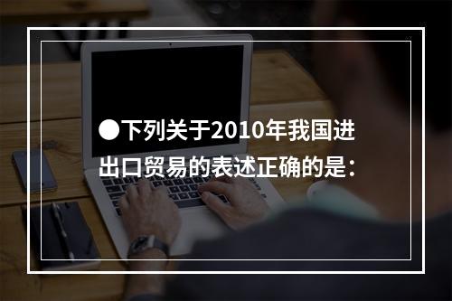 ●下列关于2010年我国进出口贸易的表述正确的是：