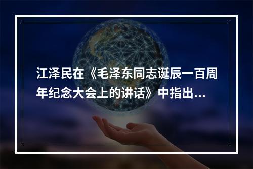 江泽民在《毛泽东同志诞辰一百周年纪念大会上的讲话》中指出，正