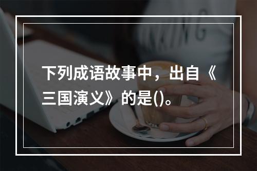 下列成语故事中，出自《三国演义》的是()。