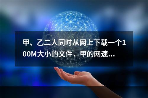 甲、乙二人同时从网上下载一个100M大小的文件，甲的网速是乙