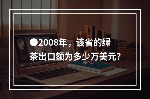 ●2008年，该省的绿茶出口额为多少万美元？