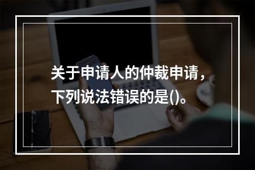 关于申请人的仲裁申请，下列说法错误的是()。