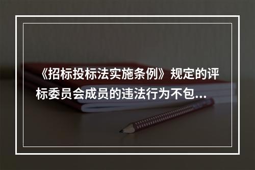 《招标投标法实施条例》规定的评标委员会成员的违法行为不包括(