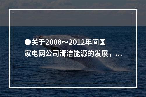 ●关于2008～2012年间国家电网公司清洁能源的发展，能够