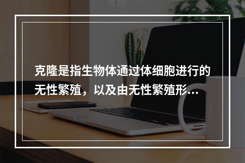 克隆是指生物体通过体细胞进行的无性繁殖，以及由无性繁殖形成的