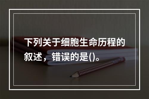 下列关于细胞生命历程的叙述，错误的是()。