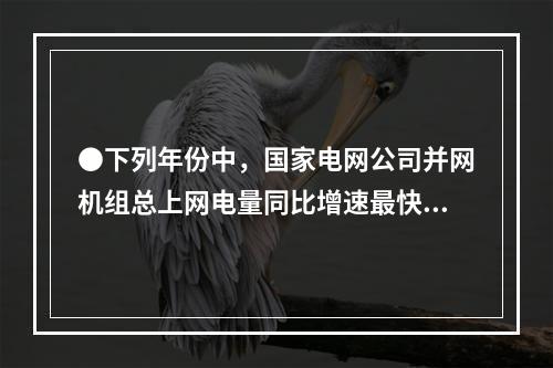 ●下列年份中，国家电网公司并网机组总上网电量同比增速最快的是