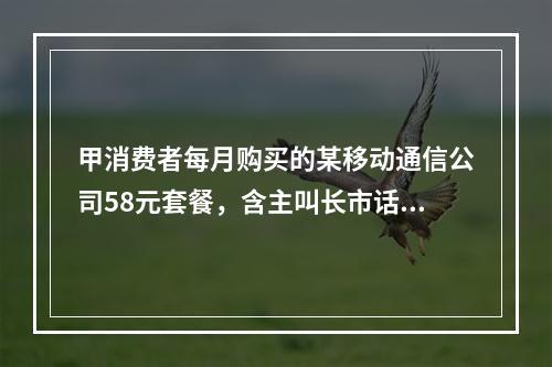 甲消费者每月购买的某移动通信公司58元套餐，含主叫长市话45