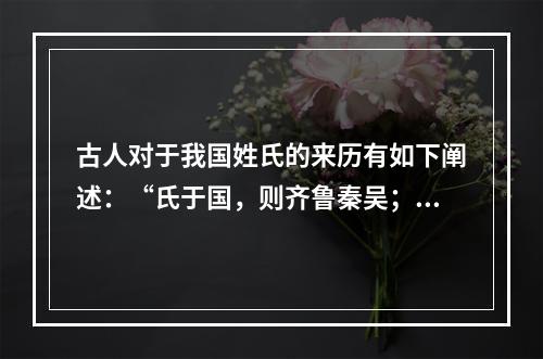 古人对于我国姓氏的来历有如下阐述：“氏于国，则齐鲁秦吴；氏于