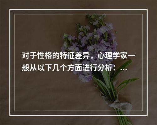 对于性格的特征差异，心理学家一般从以下几个方面进行分析：（）