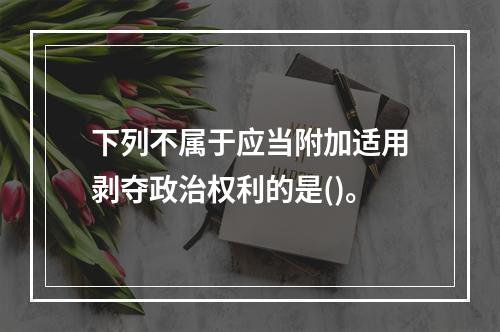 下列不属于应当附加适用剥夺政治权利的是()。