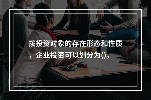 按投资对象的存在形态和性质，企业投资可以划分为()。