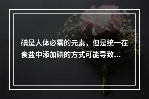 碘是人体必需的元素，但是统一在食盐中添加碘的方式可能导致“补