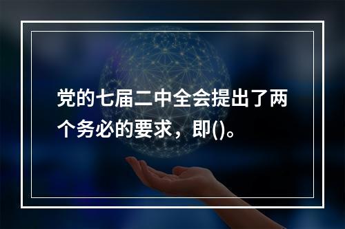 党的七届二中全会提出了两个务必的要求，即()。