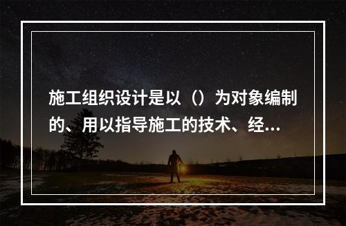 施工组织设计是以（）为对象编制的、用以指导施工的技术、经济和