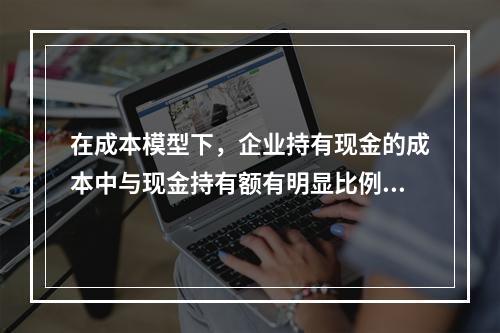 在成本模型下，企业持有现金的成本中与现金持有额有明显比例关系