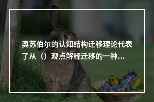 奥苏伯尔的认知结构迁移理论代表了从（）观点解释迁移的一种主流