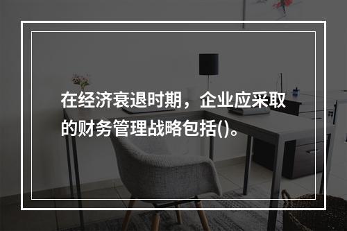 在经济衰退时期，企业应采取的财务管理战略包括()。