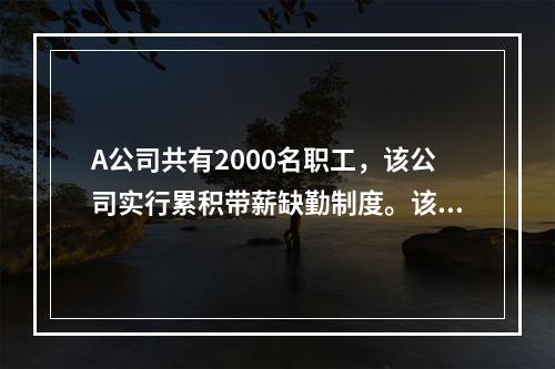 A公司共有2000名职工，该公司实行累积带薪缺勤制度。该制度