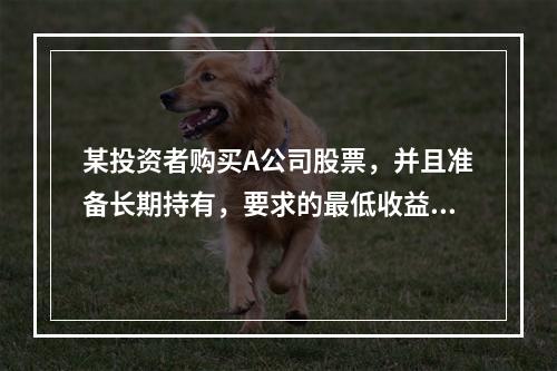 某投资者购买A公司股票，并且准备长期持有，要求的最低收益率为