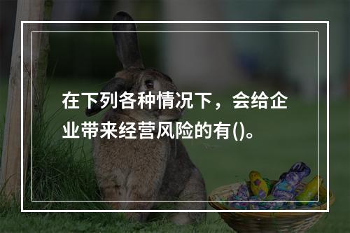 在下列各种情况下，会给企业带来经营风险的有()。