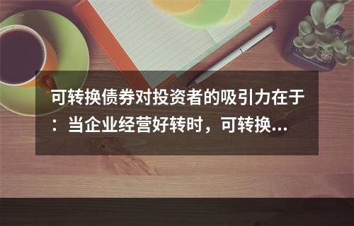 可转换债券对投资者的吸引力在于：当企业经营好转时，可转换债券