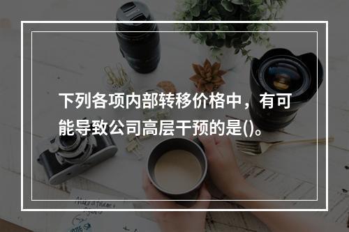 下列各项内部转移价格中，有可能导致公司高层干预的是()。