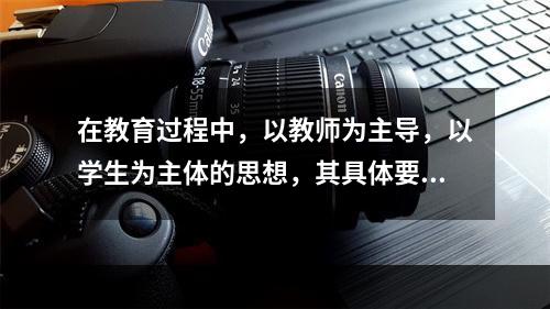 在教育过程中，以教师为主导，以学生为主体的思想，其具体要求是