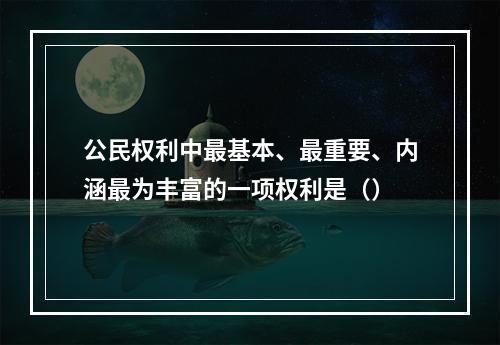 公民权利中最基本、最重要、内涵最为丰富的一项权利是（）