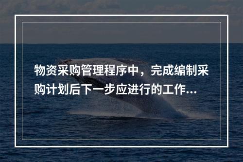 物资采购管理程序中，完成编制采购计划后下一步应进行的工作是（