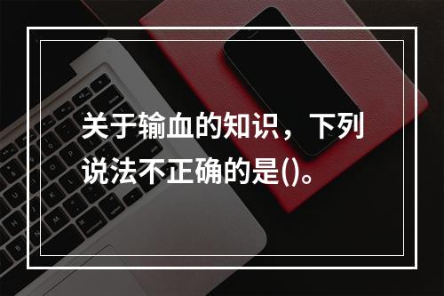 关于输血的知识，下列说法不正确的是()。