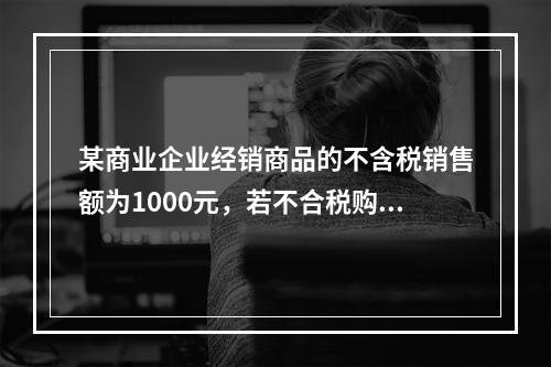 某商业企业经销商品的不含税销售额为1000元，若不合税购进额