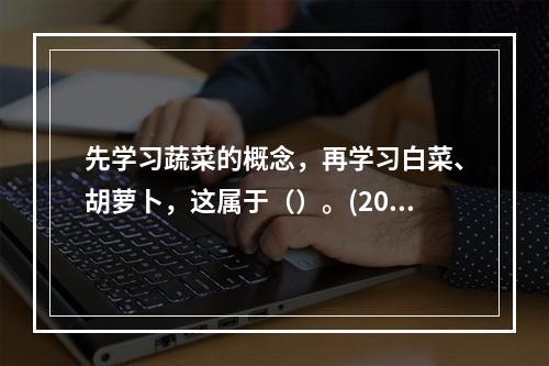 先学习蔬菜的概念，再学习白菜、胡萝卜，这属于（）。(2009