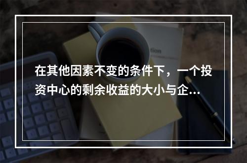 在其他因素不变的条件下，一个投资中心的剩余收益的大小与企业资