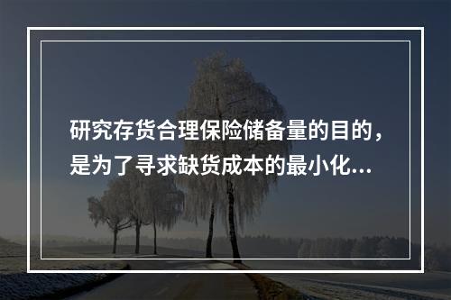 研究存货合理保险储备量的目的，是为了寻求缺货成本的最小化。(