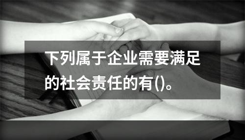 下列属于企业需要满足的社会责任的有()。