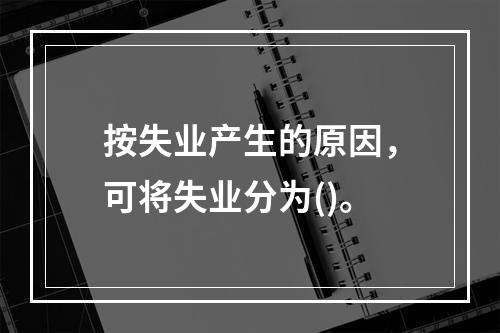 按失业产生的原因，可将失业分为()。