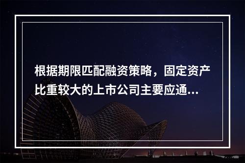 根据期限匹配融资策略，固定资产比重较大的上市公司主要应通过自