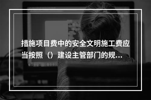 措施项目费中的安全文明施工费应当按照（）建设主管部门的规定标