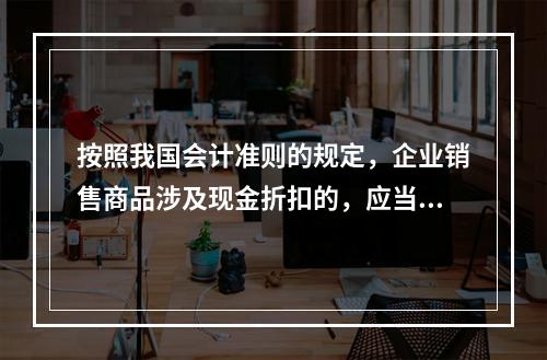 按照我国会计准则的规定，企业销售商品涉及现金折扣的，应当按照