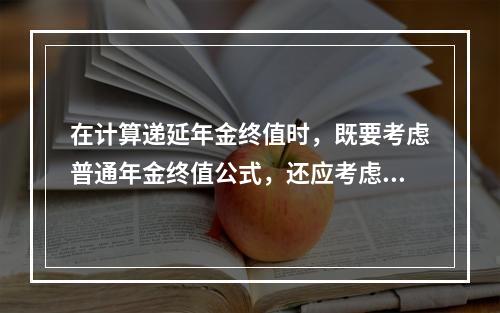 在计算递延年金终值时，既要考虑普通年金终值公式，还应考虑递延