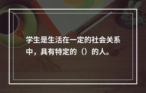 学生是生活在一定的社会关系中，具有特定的（）的人。