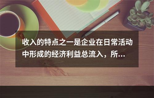 收入的特点之一是企业在日常活动中形成的经济利益总流入，所以企