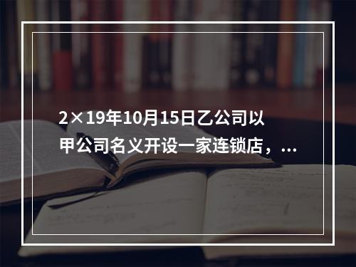 2×19年10月15日乙公司以甲公司名义开设一家连锁店，甲公